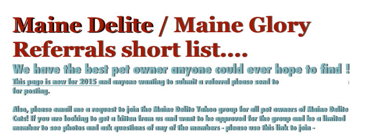 Maine Delite / Maine Glory Referrals short list....
We have the best pet owner anyone could ever hope to find !
This page is new for 2015 and anyone wanting to submit a referral please send to mainedelite@me.com for posting. 

Also, please email me a request to join the Maine Delite Yahoo group for all pet owners of Maine Delite Cats! If you are looking to get a kitten from us and want to be approved for the group and be a limited member to see photos and ask questions of any of the members - please use this link to join - 